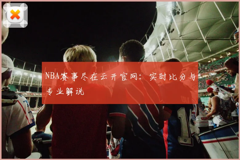 NBA赛事尽在云开官网:实时比分与专业解说